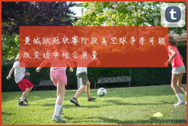 曼城欧冠联赛阶段高空球争夺可能改变边中结合质量