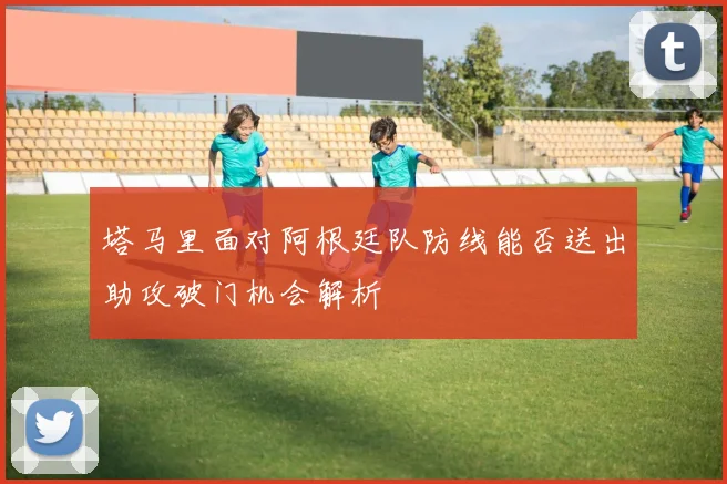 塔马里面对阿根廷队防线能否送出助攻破门机会解析