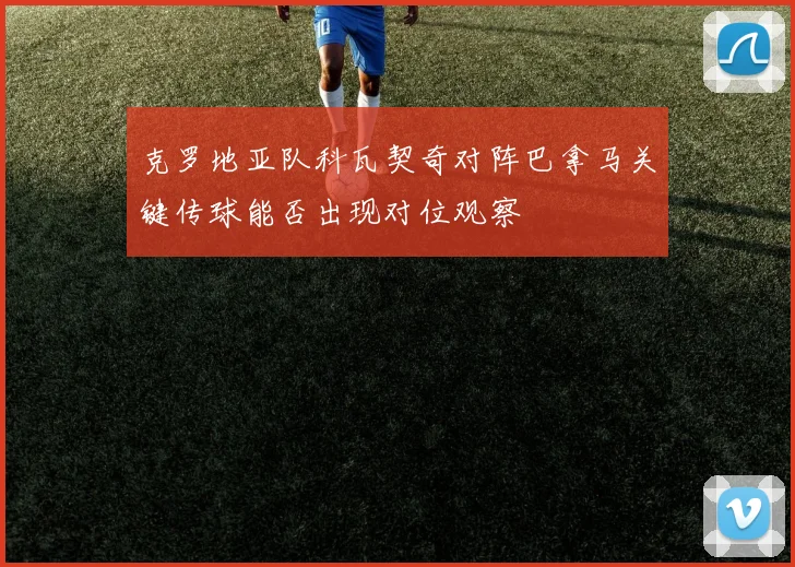 克罗地亚队科瓦契奇对阵巴拿马关键传球能否出现对位观察