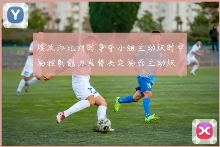 埃及和比利时争夺小组主动权时中场控制能力或将决定场面主动权
