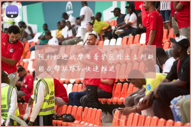 阿利松迎战摩洛哥禁区外出击判断能否帮助球队快速推进