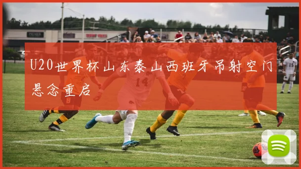 U20世界杯山东泰山西班牙吊射空门悬念重启