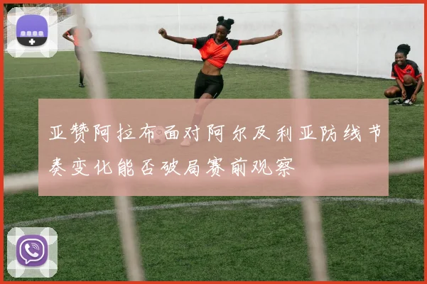 亚赞阿拉布面对阿尔及利亚防线节奏变化能否破局赛前观察