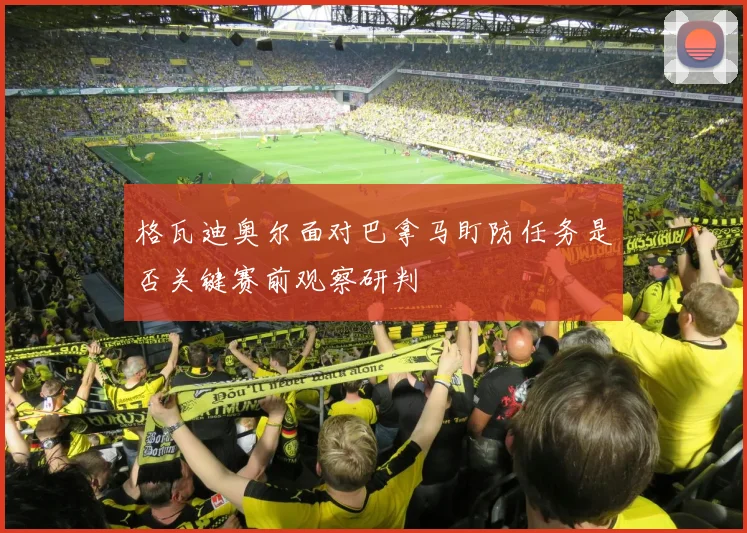 格瓦迪奥尔面对巴拿马盯防任务是否关键赛前观察研判
