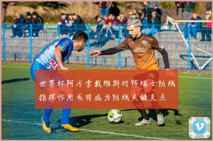 世界杯阿方索戴维斯对阵瑞士防线指挥作用或将成为防线关键支点