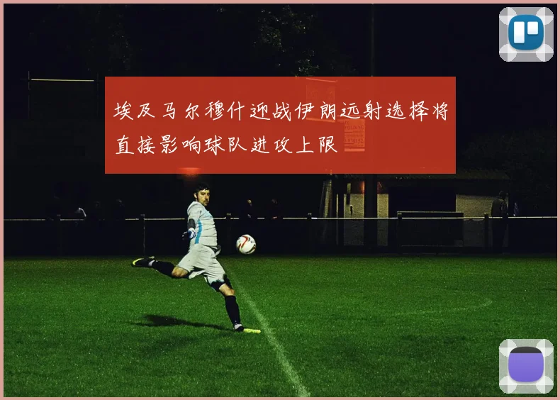 埃及马尔穆什迎战伊朗远射选择将直接影响球队进攻上限