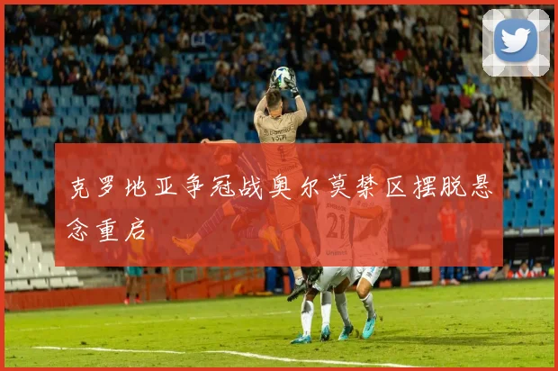 克罗地亚争冠战奥尔莫禁区摆脱悬念重启
