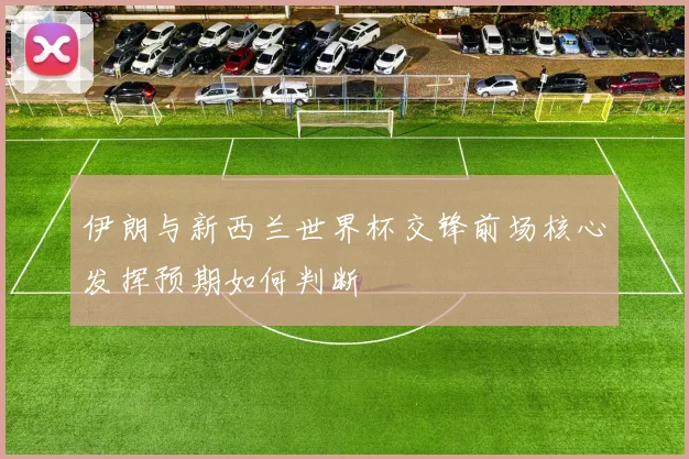 伊朗与新西兰世界杯交锋前场核心发挥预期如何判断