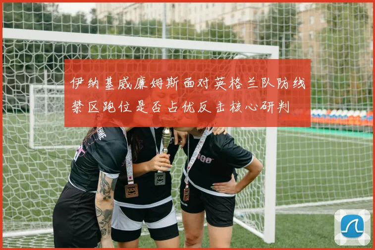 伊纳基威廉姆斯面对英格兰队防线禁区跑位是否占优反击核心研判