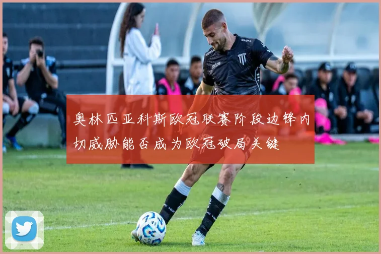 奥林匹亚科斯欧冠联赛阶段边锋内切威胁能否成为欧冠破局关键