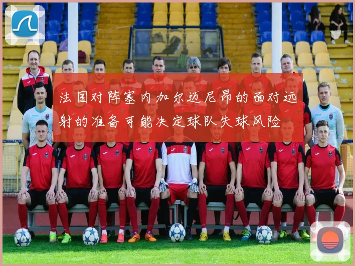 法国对阵塞内加尔迈尼昂的面对远射的准备可能决定球队失球风险