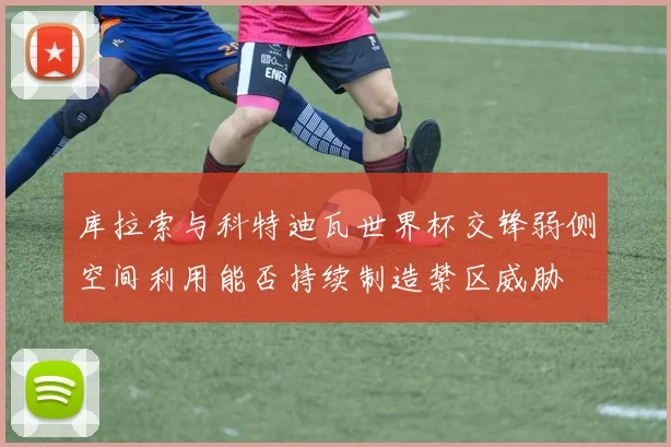 库拉索与科特迪瓦世界杯交锋弱侧空间利用能否持续制造禁区威胁
