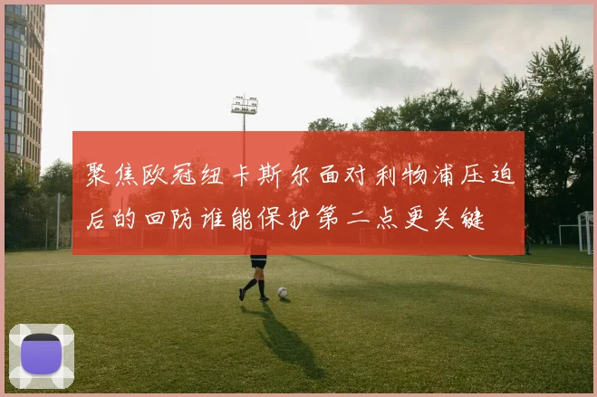 聚焦欧冠纽卡斯尔面对利物浦压迫后的回防谁能保护第二点更关键
