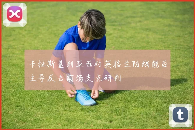 卡拉斯基利亚面对英格兰防线能否主导反击前场支点研判