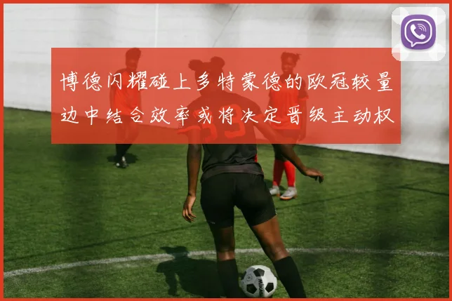 博德闪耀碰上多特蒙德的欧冠较量边中结合效率或将决定晋级主动权