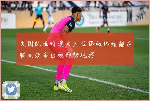 美国队面对澳大利亚锋线终结能否解决效率出线形势观察