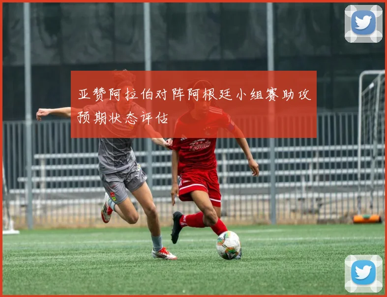 亚赞阿拉伯对阵阿根廷小组赛助攻预期状态评估