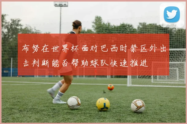 布努在世界杯面对巴西时禁区外出击判断能否帮助球队快速推进