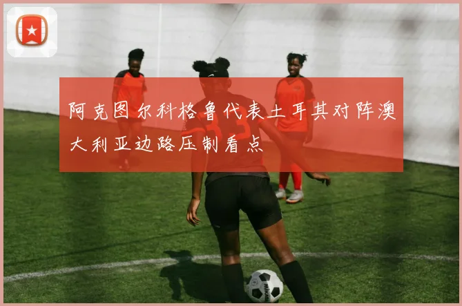 阿克图尔科格鲁代表土耳其对阵澳大利亚边路压制看点