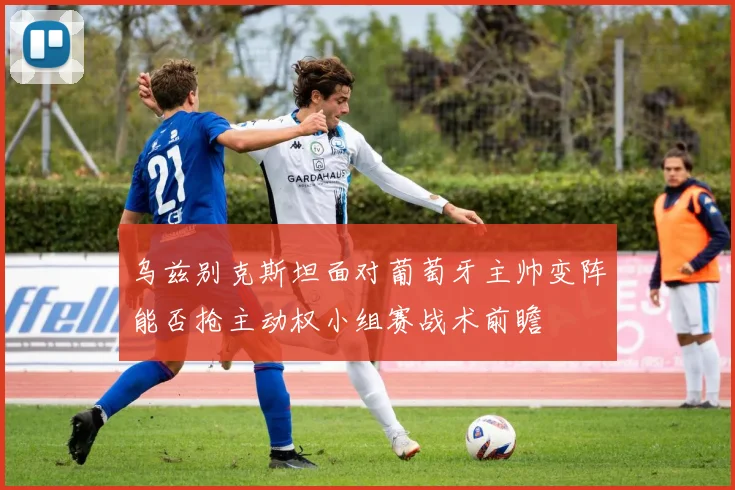 乌兹别克斯坦面对葡萄牙主帅变阵能否抢主动权小组赛战术前瞻