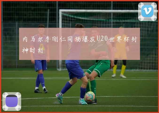 内马尔李刚仁同场爆发U20世界杯封神时刻