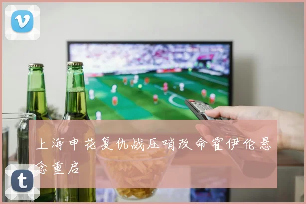 上海申花复仇战压哨改命霍伊伦悬念重启