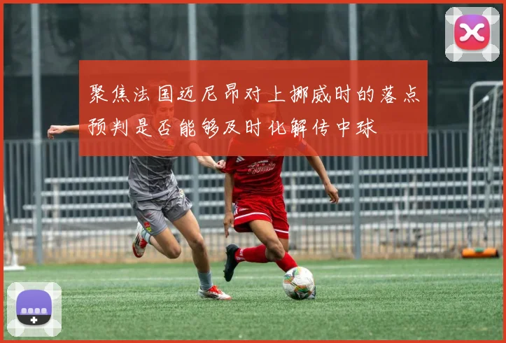 聚焦法国迈尼昂对上挪威时的落点预判是否能够及时化解传中球