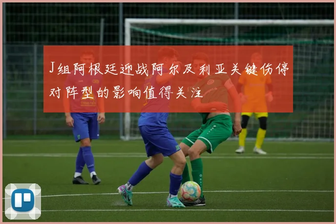J组阿根廷迎战阿尔及利亚关键伤停对阵型的影响值得关注