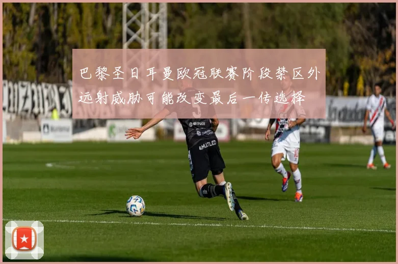 巴黎圣日耳曼欧冠联赛阶段禁区外远射威胁可能改变最后一传选择