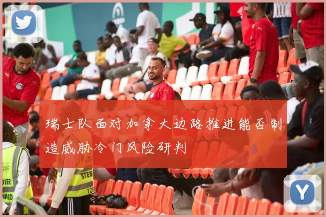 瑞士队面对加拿大边路推进能否制造威胁冷门风险研判
