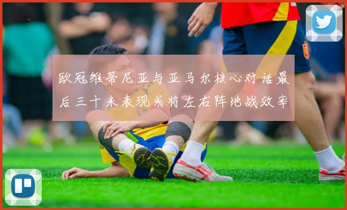 欧冠维蒂尼亚与亚马尔核心对话最后三十米表现或将左右阵地战效率