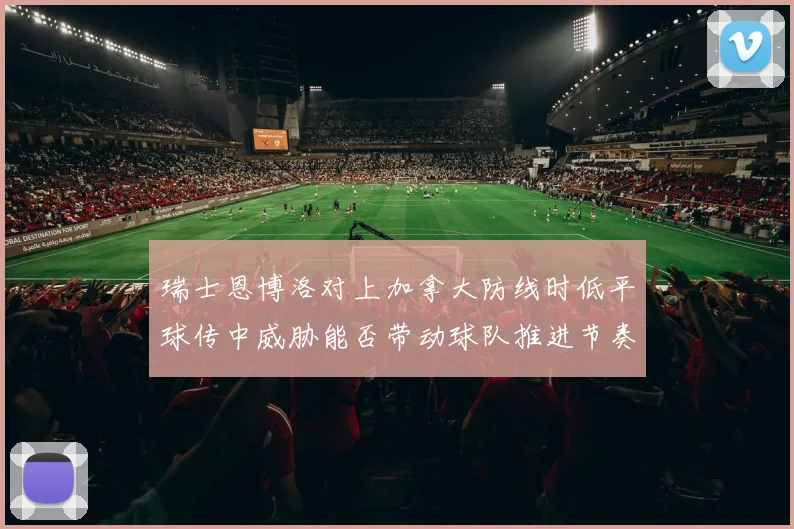 瑞士恩博洛对上加拿大防线时低平球传中威胁能否带动球队推进节奏