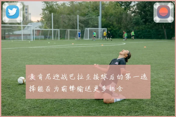 麦肯尼迎战巴拉圭接球后的第一选择能否为前锋输送更多机会