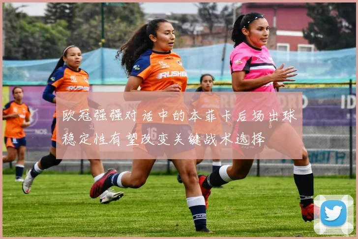 欧冠强强对话中的本菲卡后场出球稳定性有望改变关键战术选择