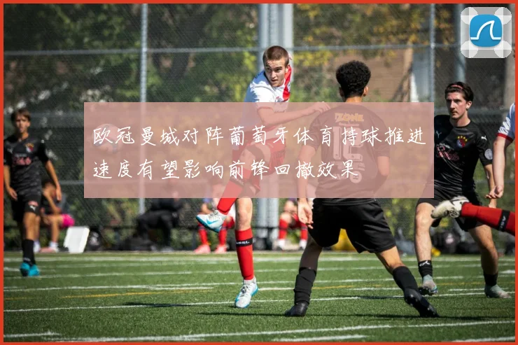 欧冠曼城对阵葡萄牙体育持球推进速度有望影响前锋回撤效果