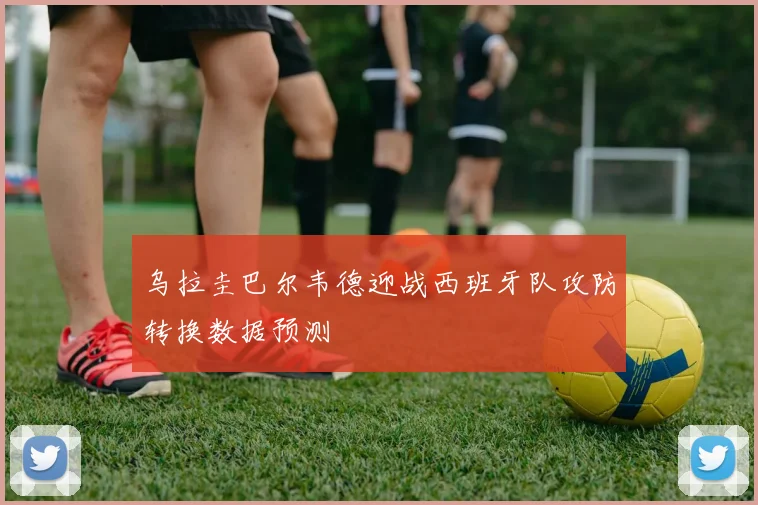 乌拉圭巴尔韦德迎战西班牙队攻防转换数据预测