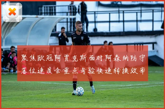 聚焦欧冠阿贾克斯面对阿森纳防守落位速度会重点考验快速转换效率
