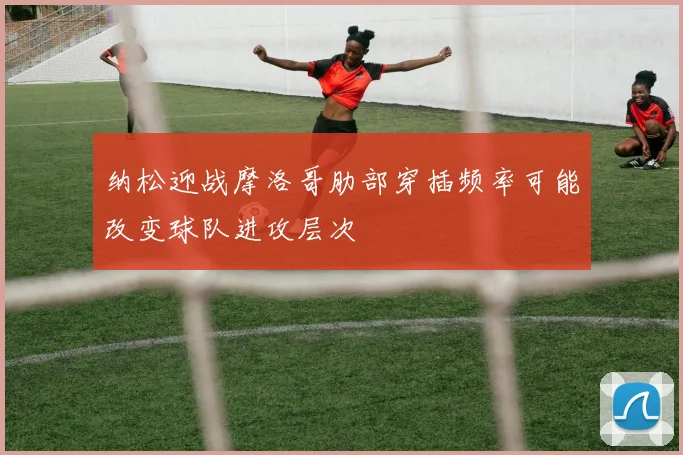 纳松迎战摩洛哥肋部穿插频率可能改变球队进攻层次