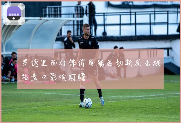 罗德里面对佛得角能否切断反击线路盘口影响前瞻
