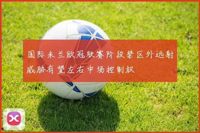 国际米兰欧冠联赛阶段禁区外远射威胁有望左右中场控制权
