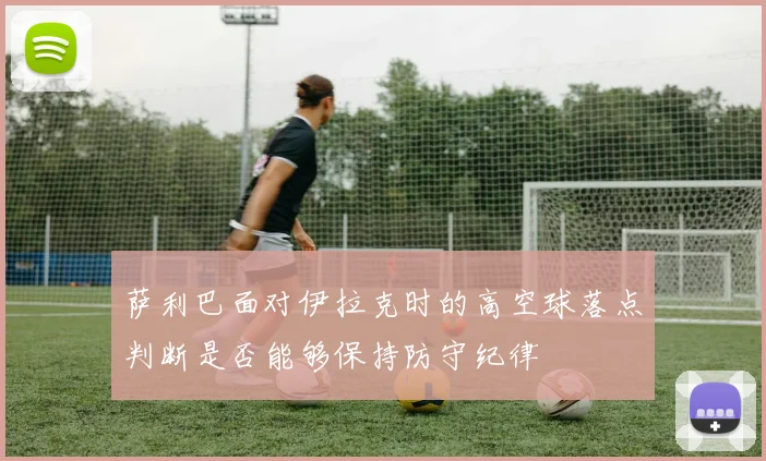 萨利巴面对伊拉克时的高空球落点判断是否能够保持防守纪律