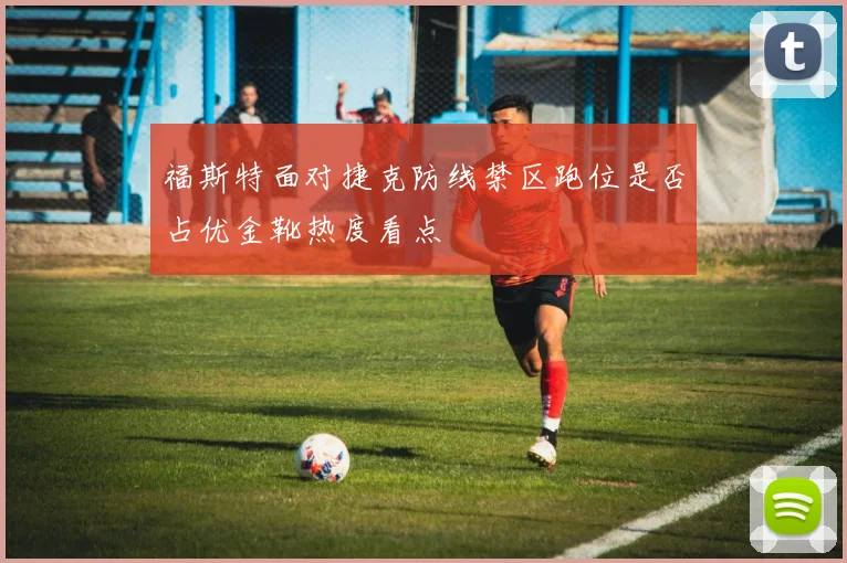 福斯特面对捷克防线禁区跑位是否占优金靴热度看点