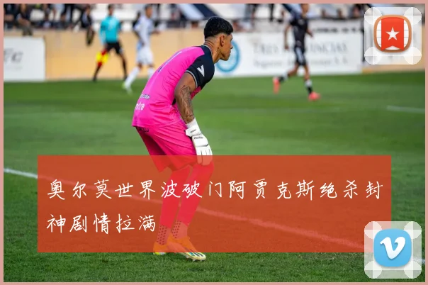 奥尔莫世界波破门阿贾克斯绝杀封神剧情拉满