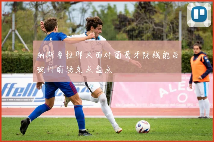 纳斯鲁拉耶夫面对葡萄牙防线能否破门前场支点盘点