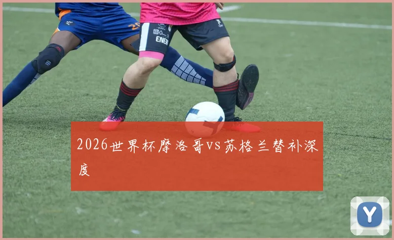 2026世界杯摩洛哥vs苏格兰替补深度