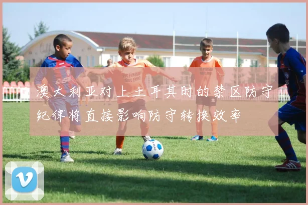 澳大利亚对上土耳其时的禁区防守纪律将直接影响防守转换效率