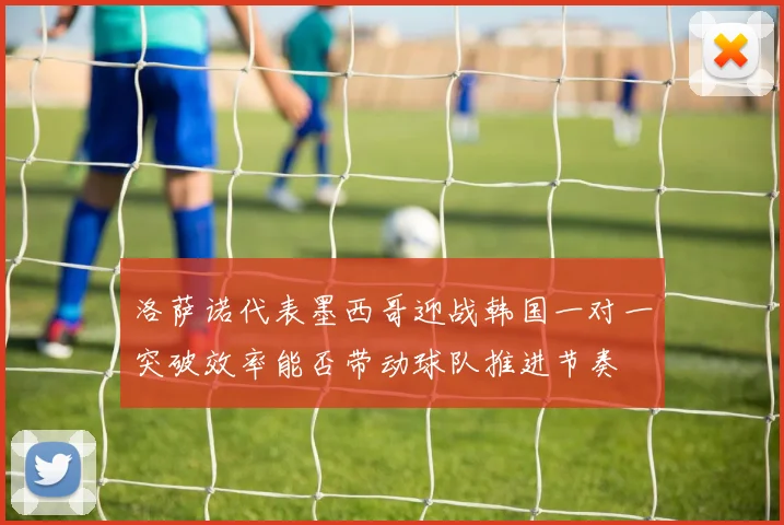 洛萨诺代表墨西哥迎战韩国一对一突破效率能否带动球队推进节奏