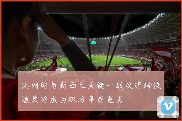 比利时与新西兰关键一战攻守转换速度将成为双方争夺重点
