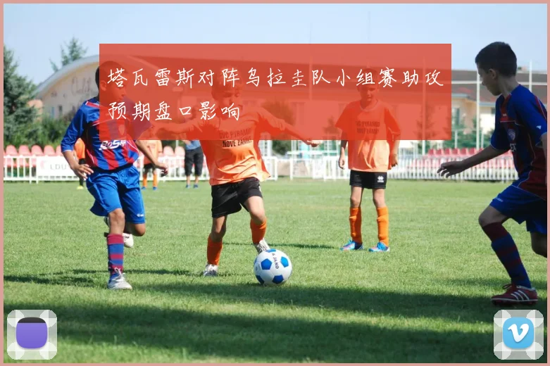 塔瓦雷斯对阵乌拉圭队小组赛助攻预期盘口影响