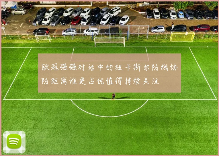 欧冠强强对话中的纽卡斯尔防线协防距离谁更占优值得持续关注